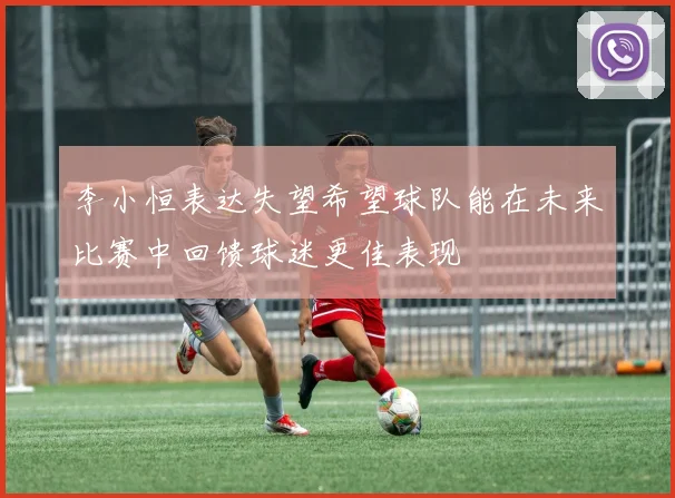 李小恒表达失望希望球队能在未来比赛中回馈球迷更佳表现