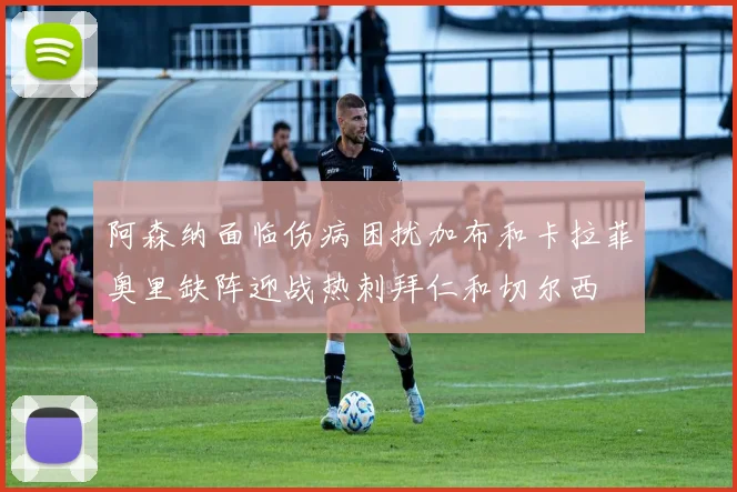 阿森纳面临伤病困扰加布和卡拉菲奥里缺阵迎战热刺拜仁和切尔西