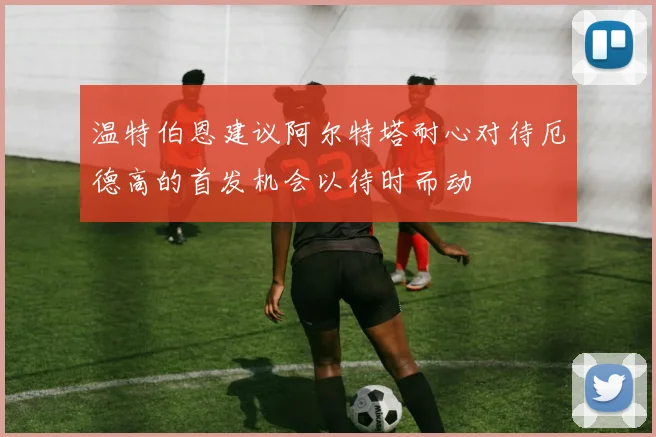 温特伯恩建议阿尔特塔耐心对待厄德高的首发机会以待时而动