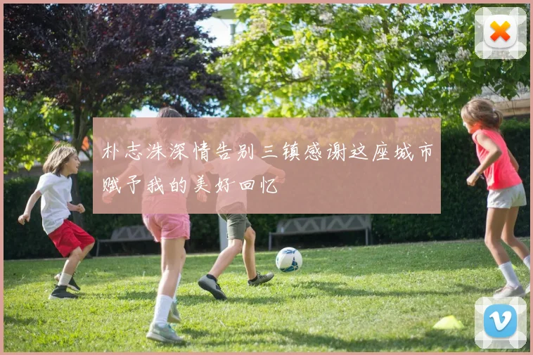 朴志洙深情告别三镇感谢这座城市赋予我的美好回忆