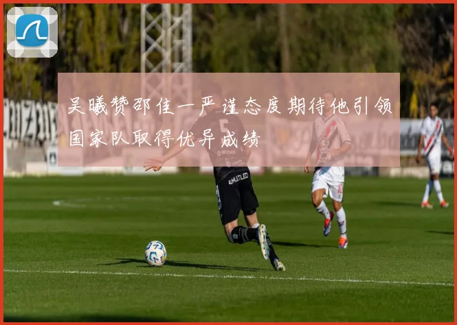 吴曦赞邵佳一严谨态度期待他引领国家队取得优异成绩