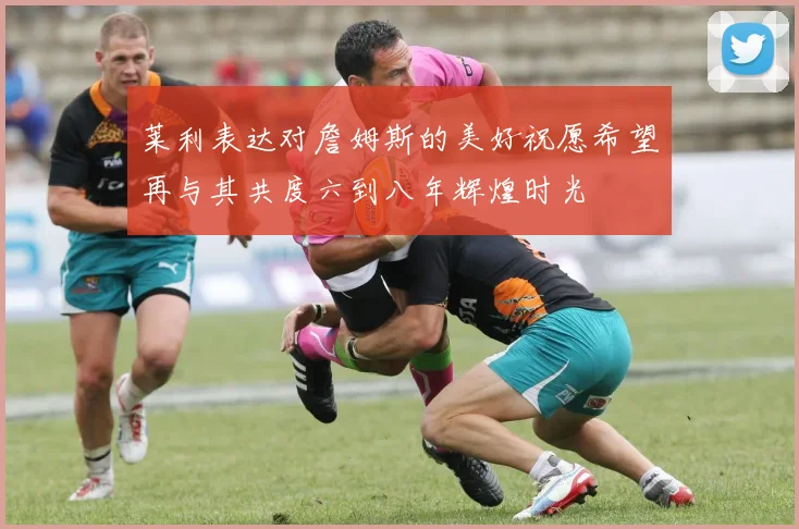 莱利表达对詹姆斯的美好祝愿希望再与其共度六到八年辉煌时光
