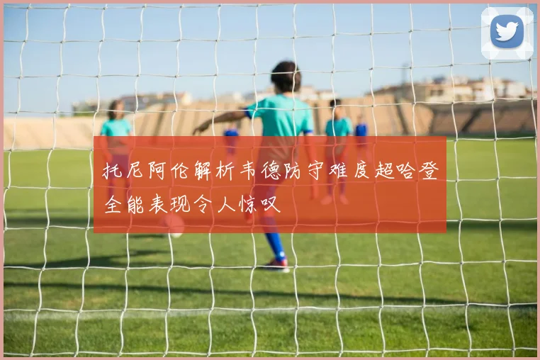 托尼阿伦解析韦德防守难度超哈登全能表现令人惊叹