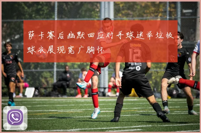 萨卡赛后幽默回应对手球迷举垃圾球衣展现宽广胸怀