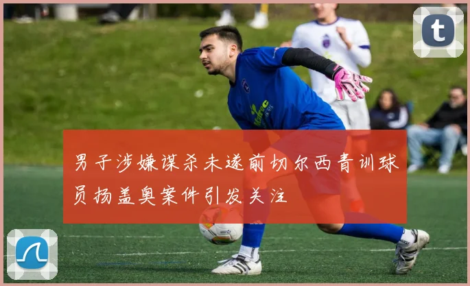男子涉嫌谋杀未遂前切尔西青训球员扬盖奥案件引发关注