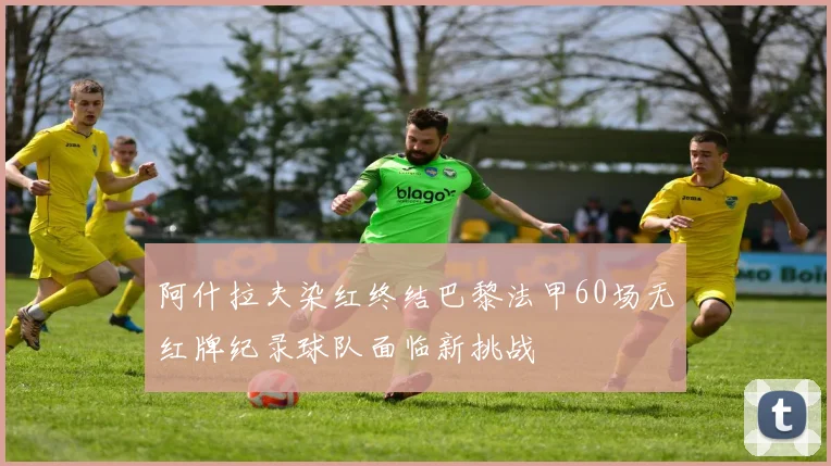 阿什拉夫染红终结巴黎法甲60场无红牌纪录球队面临新挑战