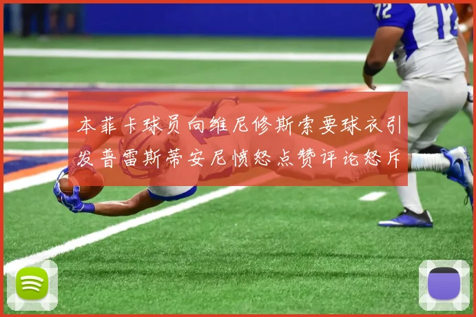 本菲卡球员向维尼修斯索要球衣引发普雷斯蒂安尼愤怒点赞评论怒斥队友