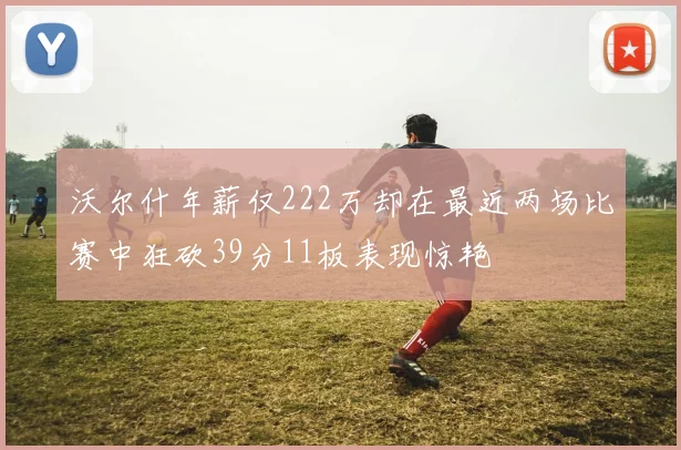 沃尔什年薪仅222万却在最近两场比赛中狂砍39分11板表现惊艳