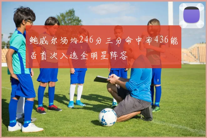 鲍威尔场均246分三分命中率436能否首次入选全明星阵容