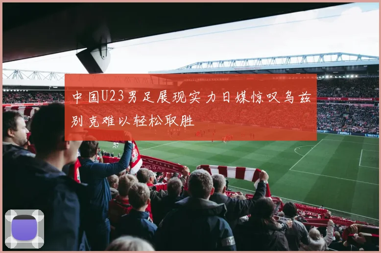 中国U23男足展现实力日媒惊叹乌兹别克难以轻松取胜