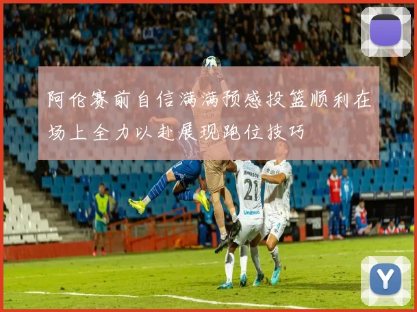 阿伦赛前自信满满预感投篮顺利在场上全力以赴展现跑位技巧