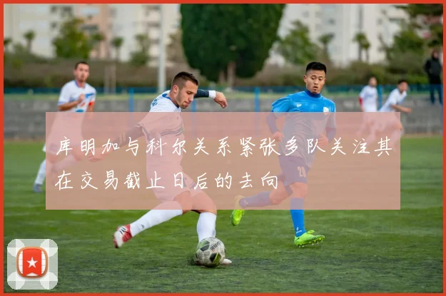 库明加与科尔关系紧张多队关注其在交易截止日后的去向
