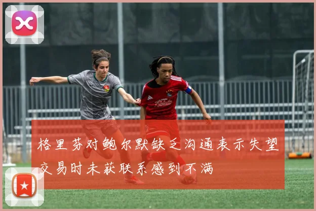 格里芬对鲍尔默缺乏沟通表示失望交易时未获联系感到不满
