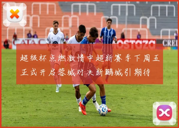 超级杯点燃激情中超新赛季下周五正式开启蓉城对决新鹏城引期待