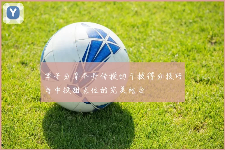华子分享乔丹传授的干拔得分技巧与中投甜点位的完美结合