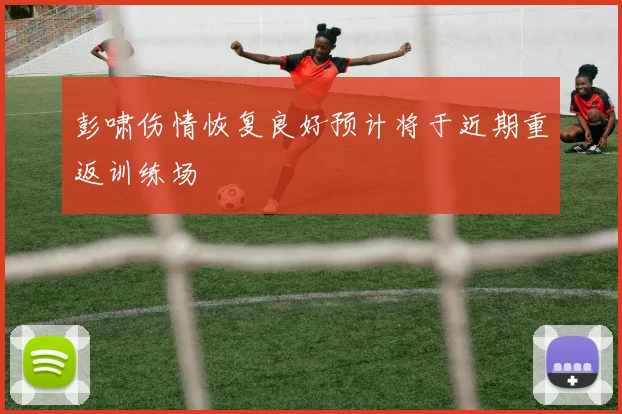 彭啸伤情恢复良好预计将于近期重返训练场