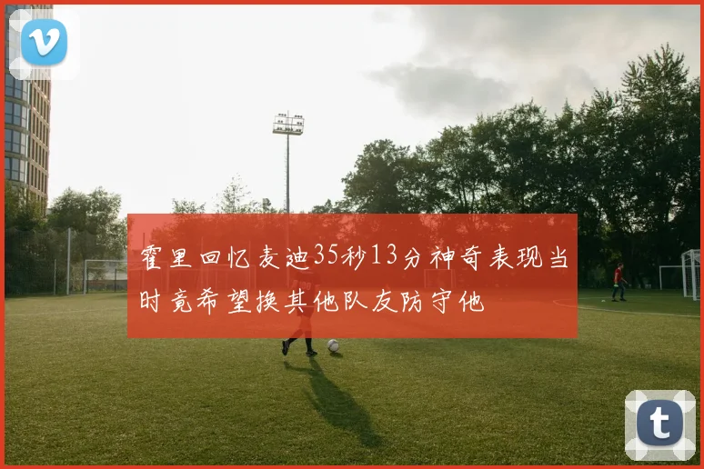 霍里回忆麦迪35秒13分神奇表现当时竟希望换其他队友防守他