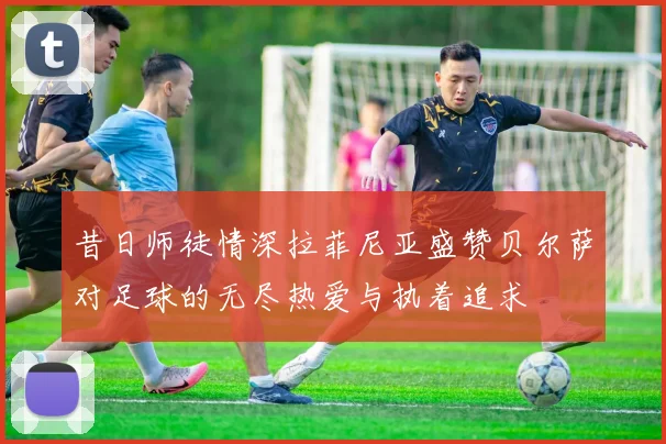 昔日师徒情深拉菲尼亚盛赞贝尔萨对足球的无尽热爱与执着追求