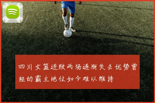 四川女篮连败两场逐渐失去优势曾经的霸主地位如今难以维持