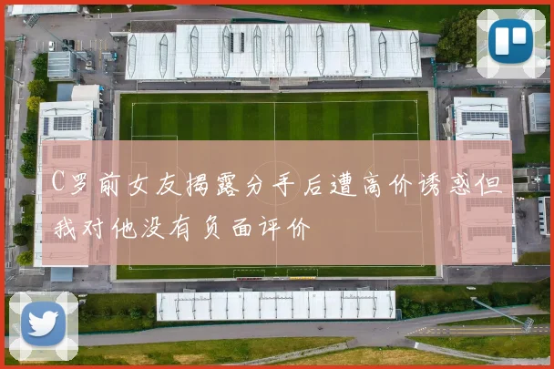C罗前女友揭露分手后遭高价诱惑但我对他没有负面评价