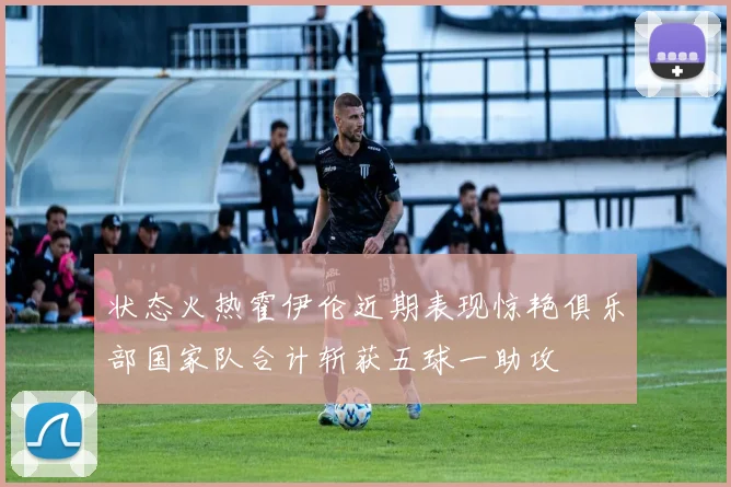 状态火热霍伊伦近期表现惊艳俱乐部国家队合计斩获五球一助攻