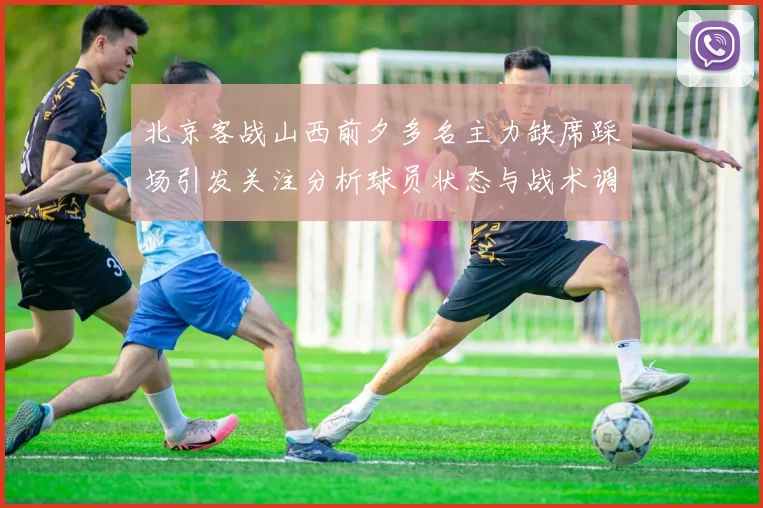北京客战山西前夕多名主力缺席踩场引发关注分析球员状态与战术调整