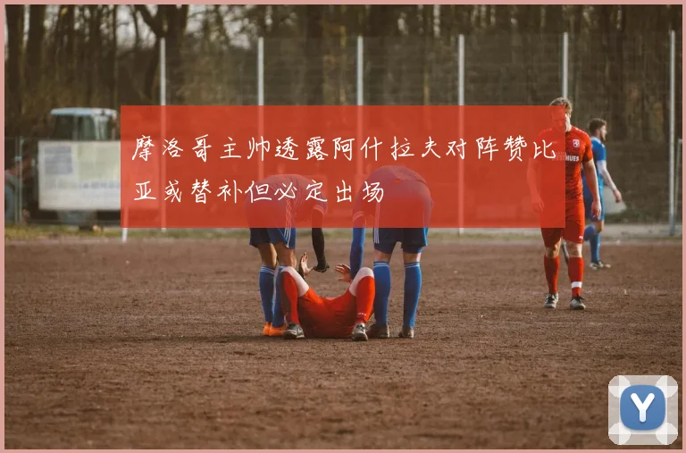 摩洛哥主帅透露阿什拉夫对阵赞比亚或替补但必定出场