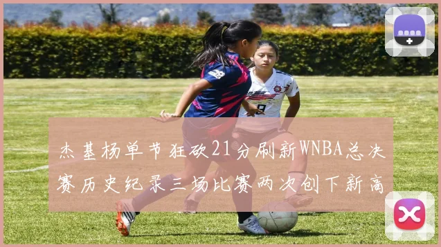 杰基杨单节狂砍21分刷新WNBA总决赛历史纪录三场比赛两次创下新高
