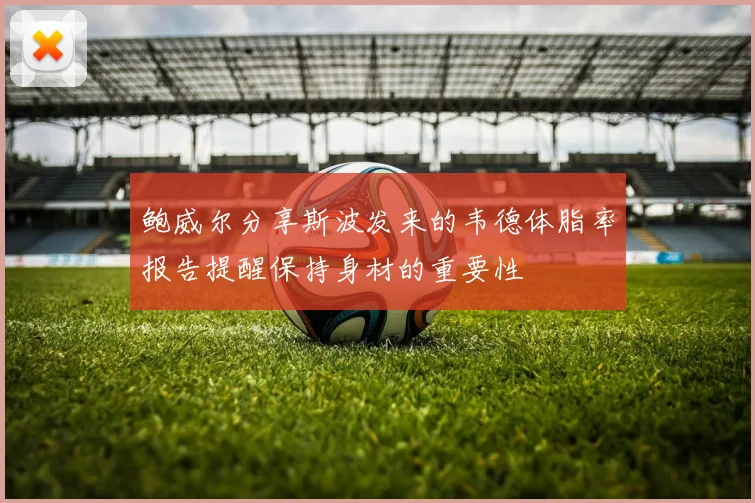鲍威尔分享斯波发来的韦德体脂率报告提醒保持身材的重要性