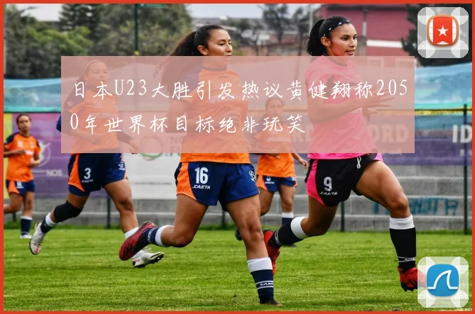 日本U23大胜引发热议黄健翔称2050年世界杯目标绝非玩笑