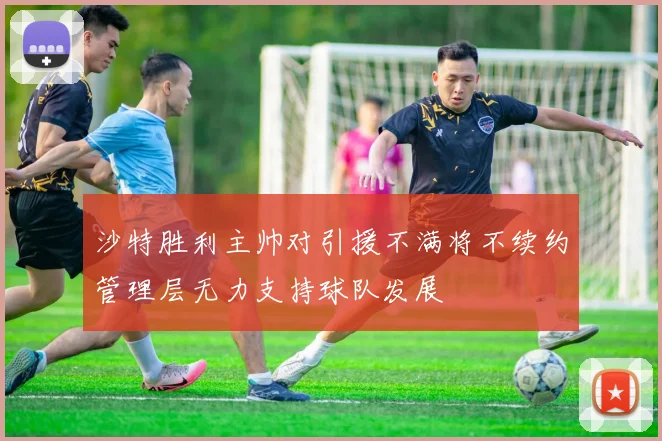 沙特胜利主帅对引援不满将不续约管理层无力支持球队发展