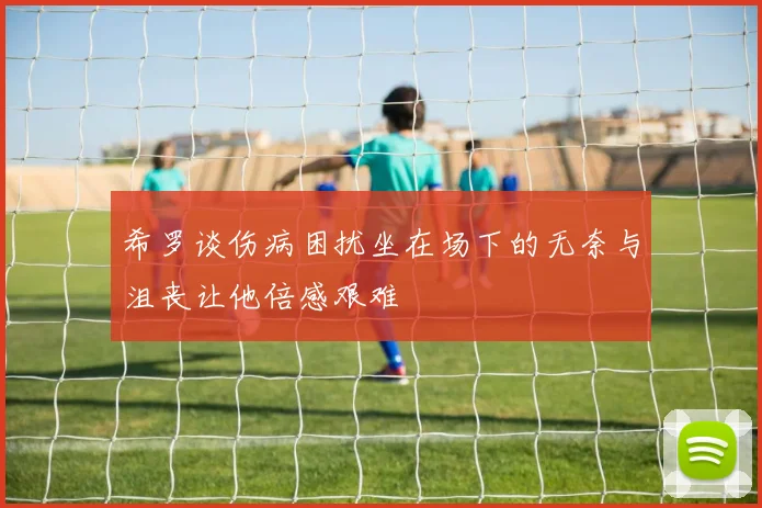 希罗谈伤病困扰坐在场下的无奈与沮丧让他倍感艰难