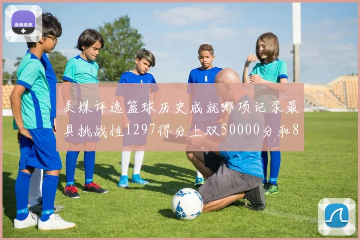 美媒评选篮球历史成就哪项记录最具挑战性1297得分上双50000分和8次总决赛