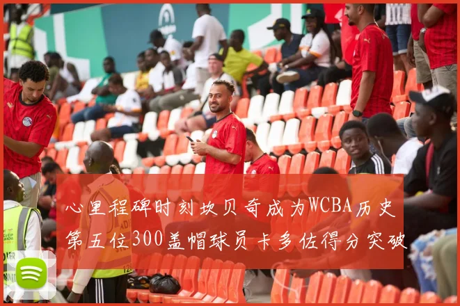 心里程碑时刻坎贝奇成为WCBA历史第五位300盖帽球员卡多佐得分突破1000大关