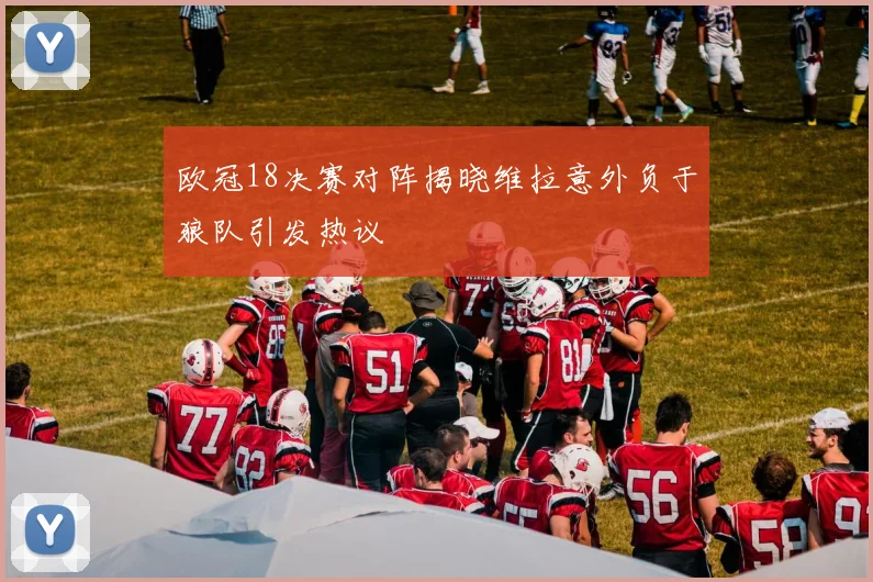 欧冠18决赛对阵揭晓维拉意外负于狼队引发热议