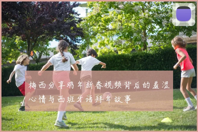 梅西分享鸡年新春视频背后的羞涩心情与西班牙语拜年故事