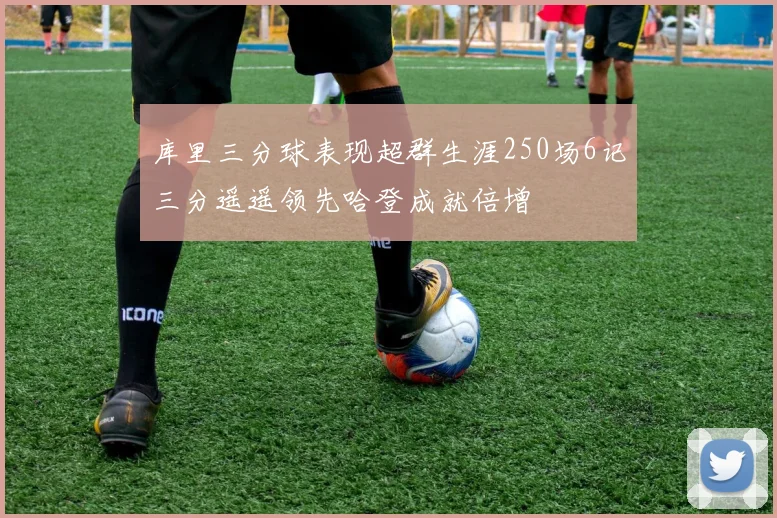 库里三分球表现超群生涯250场6记三分遥遥领先哈登成就倍增