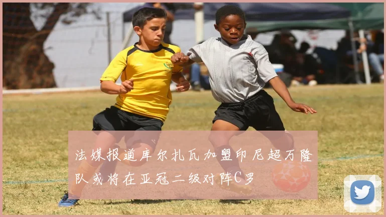 法媒报道库尔扎瓦加盟印尼超万隆队或将在亚冠二级对阵C罗