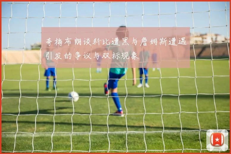 夸梅布朗谈科比遭黑与詹姆斯遭遇引发的争议与双标现象