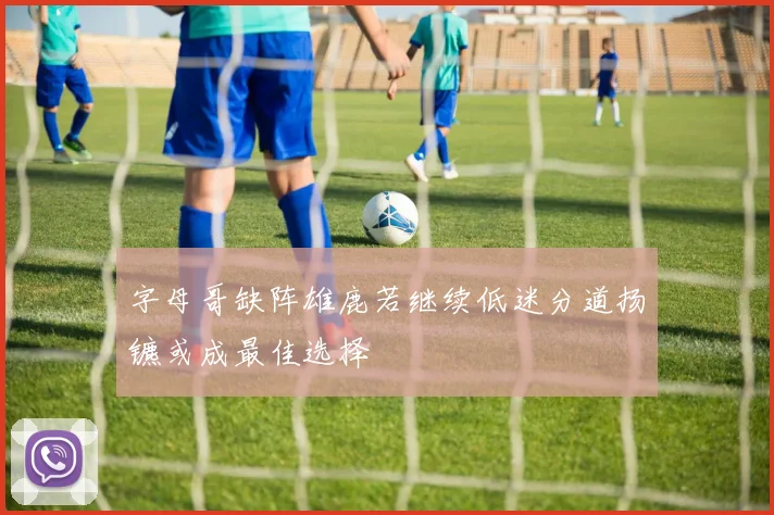字母哥缺阵雄鹿若继续低迷分道扬镳或成最佳选择