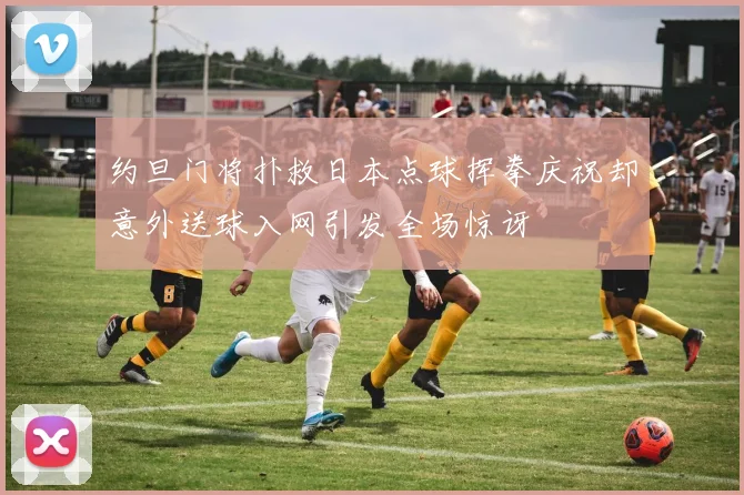 约旦门将扑救日本点球挥拳庆祝却意外送球入网引发全场惊讶