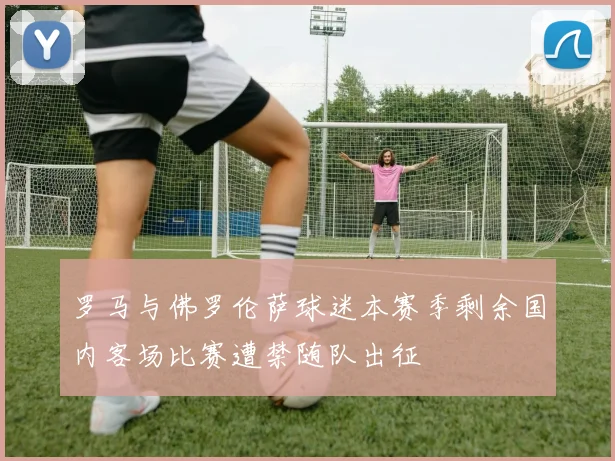 罗马与佛罗伦萨球迷本赛季剩余国内客场比赛遭禁随队出征
