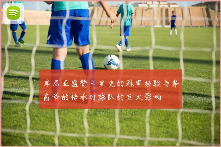 库尼亚盛赞卡里克的冠军经验与弗爵爷的传承对球队的巨大影响