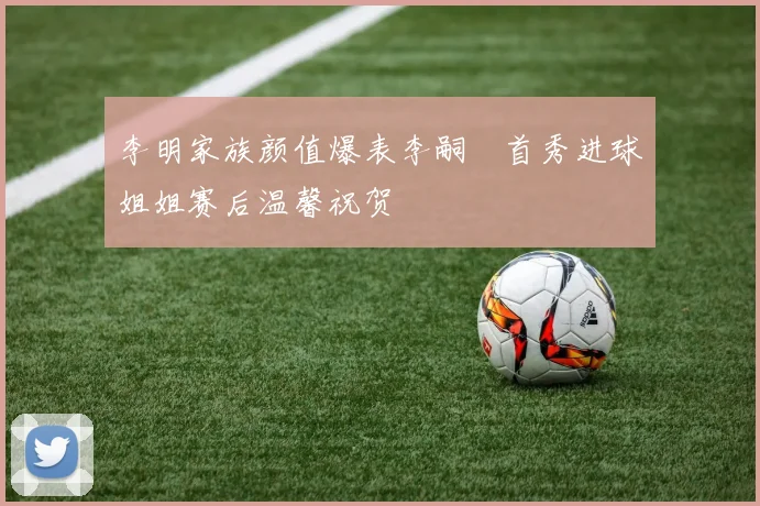 李明家族颜值爆表李嗣镕首秀进球姐姐赛后温馨祝贺