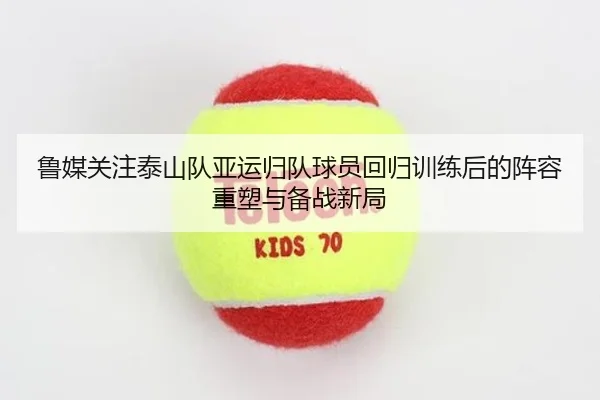 鲁媒关注泰山队亚运归队球员回归训练后的阵容重塑与备战新局 - oetysports